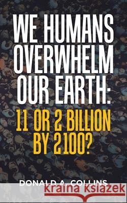 We Humans Overwhelm Our Earth: 11 or 2 Billion by 2100? Donald A Collins 9781665530156