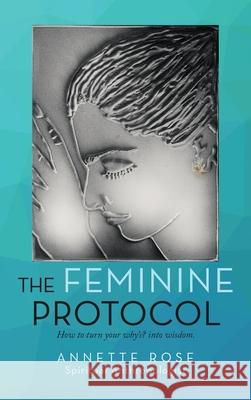 The Feminine Protocol: How to Turn Your Why'S? into Wisdom Annette Rose 9781665584876 Authorhouse UK