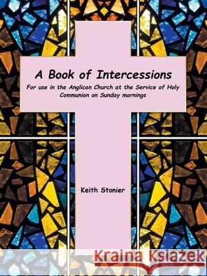 A Book of Intercessions: For Use in the Anglican Church at the Service of Holy Communion on Sunday Mornings Keith Stonier 9781665594356 Authorhouse UK