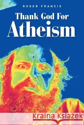 Thank God for Atheism Roger Francis 9781665594783 Authorhouse UK