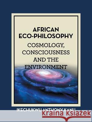 African Eco-Philosophy: Cosmology, Consciousness and the Environment Ikechukwu Anthony Kanu 9781665599658