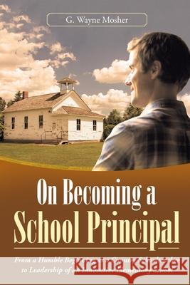 On Becoming a School Principal: From a Humble Beginning as a Country Schoolteacher to Leadership of an Innovative Elementary School G. Wayne Mosher 9781665706520 Archway Publishing