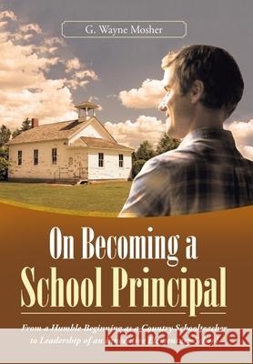 On Becoming a School Principal: From a Humble Beginning as a Country Schoolteacher to Leadership of an Innovative Elementary School G. Wayne Mosher 9781665706537 Archway Publishing