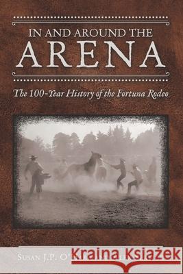 In and Around the Arena: The 100-Year History of the Fortuna Rodeo Susan J. P. O'Hara Alex Service 9781665708432 Archway Publishing