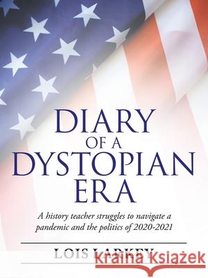 Diary of a Dystopian Era: A History Teacher Struggles to Navigate a Pandemic and the Politics of 2020-2021 Lois Larkey 9781665710527