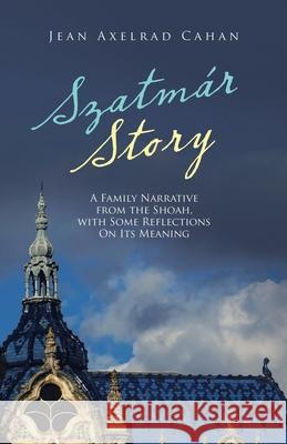 Szatmár Story: A Family Narrative from the Shoah, with Some Reflections on Its Meaning Cahan, Jean Axelrad 9781665715331 Archway Publishing