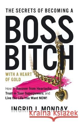 The Secrets of Becoming a Boss Bitch with a Heart of Gold: How to Recover from Heartache, Trust in Your Superpowers, and Live the Life You Want Now! Ingrid J. Monday 9781665731683 Archway Publishing