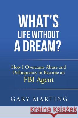 What's Life Without a Dream?: How I Overcame Abuse and Delinquency to Become an FBI Agent Gary Marting 9781665759083