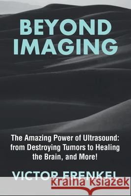 Beyond Imaging: The Amazing Power of Ultrasound: from Destroying Tumors to Healing the Brain, and More! Victor Frenkel 9781665760263