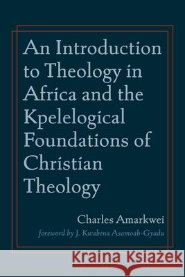 An Introduction to Theology in Africa and the Kpelelogical Foundations of Christian Theology Charles Amarkwei J. Kwabena Asamoah-Gyadu 9781666711868