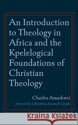 An Introduction to Theology in Africa and the Kpelelogical Foundations of Christian Theology Charles Amarkwei J. Kwabena Asamoah-Gyadu 9781666711875