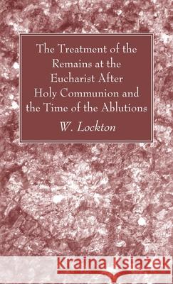 The Treatment of the Remains at the Eucharist After Holy Communion and the Time of the Ablutions W. Lockton 9781666729726