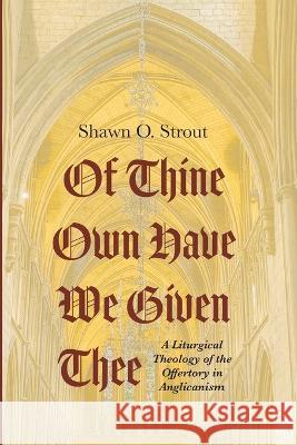 Of Thine Own Have We Given Thee: A Liturgical Theology of the Offertory in Anglicanism Shawn O Strout   9781666735864 Pickwick Publications
