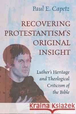Recovering Protestantism\'s Original Insight: Luther\'s Heritage and Theological Criticism of the Bible Paul E. Capetz 9781666737479