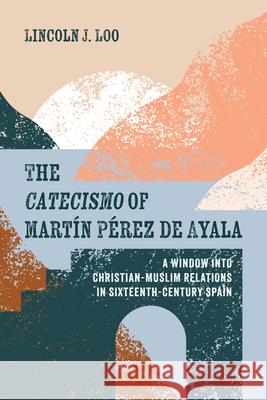 The Catecismo of Mart?n P?rez de Ayala: A Window Into Christian-Muslim Relations in Sixteenth-Century Spain Lincoln J. Loo Luis F. Bernab? Pons 9781666738056
