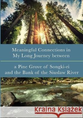 Meaningful Connections in My Long Journey Between a Pine Grove of Songki-Ri and the Bank of the Siuslaw River Song-Nai Rhee 9781666751642