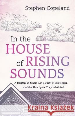 In the House of Rising Sounds: A Boisterous Music Bar, a Faith in Transition, and the Thin Space They Inhabited Stephen Copeland 9781666752403