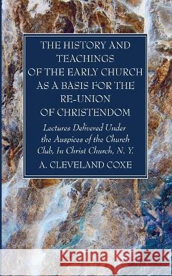 The History and Teachings of the Early Church as a Basis for the Re-Union of Christendom A. Cleveland Coxe 9781666762389
