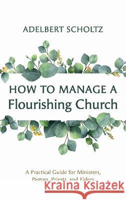 How to Manage a Flourishing Church: A Practical Guide for Ministers, Pastors, Priests, and Elders Adelbert Scholtz 9781666767643 Resource Publications (CA)