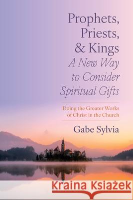 Prophets, Priests, and Kings: A New Way to Consider Spiritual Gifts: Doing the Greater Works of Christ in the Church Gabe Sylvia 9781666771169