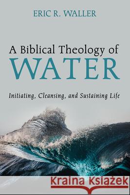 A Biblical Theology of Water: Initiating, Cleansing, and Sustaining Life Eric R. Waller 9781666785029 Pickwick Publications