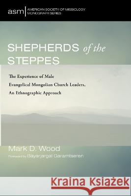 Shepherds of the Steppes: The Experience of Male Evangelical Mongolian Church Leaders, an Ethnographic Approach Mark D Wood Bayarjargal Garamtseren  9781666799590