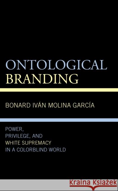 Ontological Branding: Power, Privilege, and White Supremacy in a Colorblind World Bonard Ivan Molina Garcia 9781666902358 Lexington Books