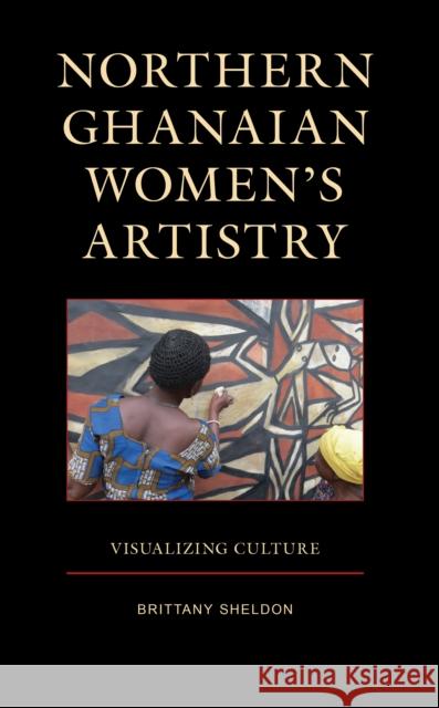 Northern Ghanaian Women’s Artistry: Visualizing Culture Brittany Sheldon 9781666905113 Lexington Books