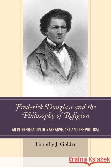Frederick Douglass and the Philosophy of Religion: An Interpretation of Narrative, Art, and the Political Timothy J. Golden 9781666907018 Lexington Books