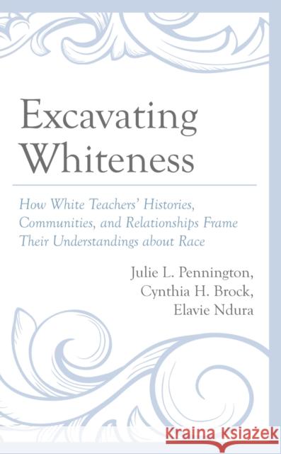 Excavating Whiteness: How Teachers' Histories, Communities, and Relationships Frame Their Understandings about Race Julie L. Pennington Cynthia H. Brock Elavie Ndura 9781666909555 Lexington Books