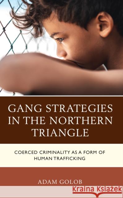Gang Strategies in the Northern Triangle: Coerced Criminality as a Form of Human Trafficking T. Adam Golob 9781666909791 Lexington Books