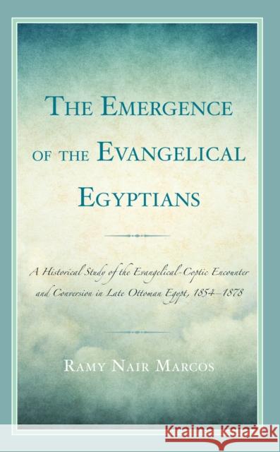 The Emergence of the Evangelical Egyptians: A Historical Study of the Evangelical-Coptic Encounter and Conversion in Late Ottoman Egypt, 1854-1878 Ramy Nair Marcos 9781666909821 Lexington Books