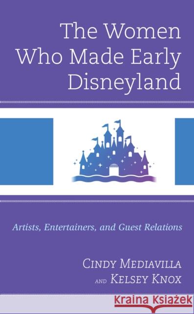The Women Who Made Early Disneyland: Artists, Entertainers, and Guest Relations Cindy Mediavilla Kelsey Knox 9781666910544 Lexington Books