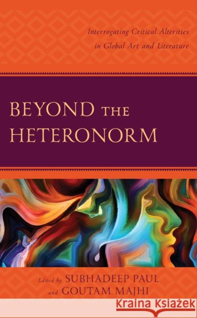 Beyond the Heteronorm: Interrogating Critical Alterities in Global Art and Literature Subhadeep Paul Goutam Majhi Arpan Adhikary 9781666910933