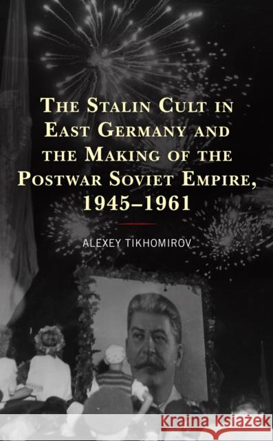 The Stalin Cult in East Germany and the Making of the Postwar Soviet Empire, 1945-1961 Alexey Tikhomirov 9781666911893 Lexington Books