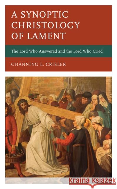 A Synoptic Christology of Lament: The Lord Who Answered and the Lord Who Cried Channing L. Crisler 9781666912708 Lexington Books