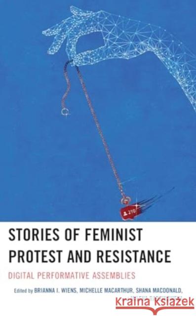 Stories of Feminist Protest and Resistance: Digital Performative Assemblies Brianna I. Wiens Michelle MacArthur Shana MacDonald 9781666913538