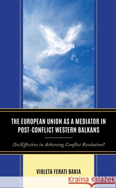 The European Union as a Mediator in Post-Conflict Western Balkans: (In)Effective in Achieving Conflict Resolution? Violeta Ferati Bakia 9781666914535 Lexington Books