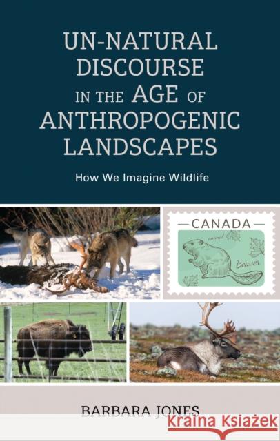Un-Natural Discourse in the Age of Anthropogenic Landscapes: How We Imagine Wildlife Barbara Jones 9781666914801