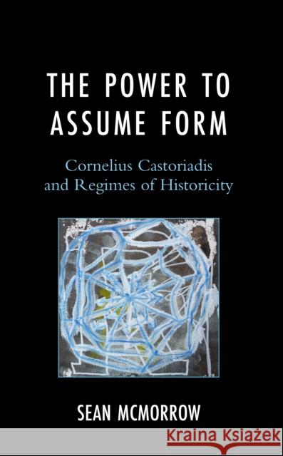 The Power to Assume Form: Cornelius Castoriadis and Regimes of Historicity Sean McMorrow 9781666918045 Lexington Books