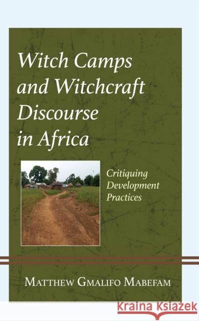 Witch Camps and Witchcraft Discourse in Africa: Critiquing Development Practice Matthew Gmalifo Mabefam 9781666918496 Lexington Books