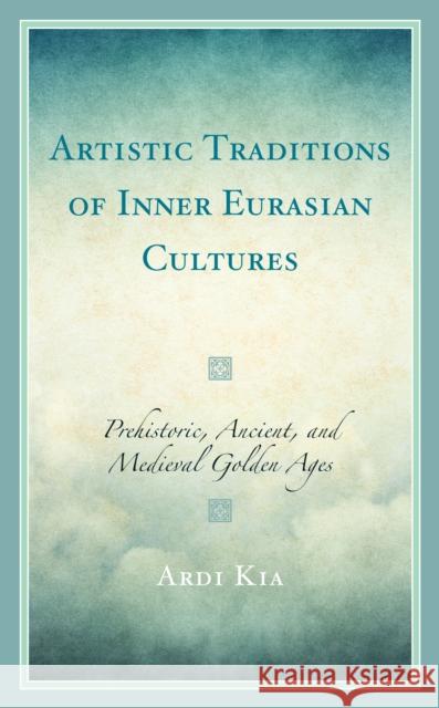 Artistic Traditions of Inner Eurasian Cultures: Prehistoric, Ancient, and Medieval Golden Ages Kia, Ardi 9781666918588 Lexington Books