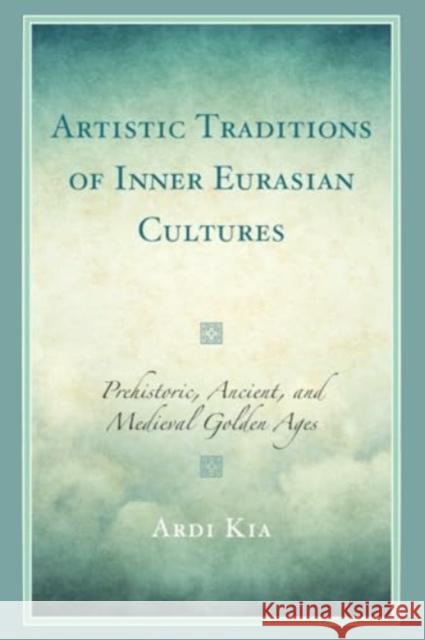Artistic Traditions of Inner Eurasian Cultures: Prehistoric, Ancient, and Medieval Golden Ages Ardi Kia 9781666918601 Lexington Books