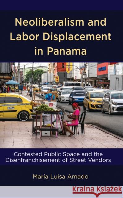 Neoliberalism and Labor Displacement in Panama: Contested Public Space and the Disenfranchisement of Street Vendors Mar?a Luisa Amado 9781666918946 Lexington Books