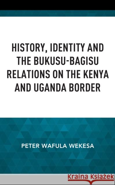 History, Identity and the Bukusu-Bagisu Relations on the Kenya and Uganda Border Peter Wafula Wekesa 9781666919240 Lexington Books