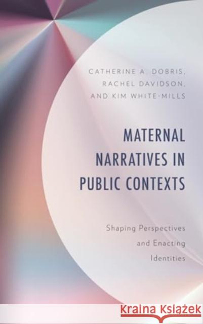 Maternal Narratives in Public Contexts: Shaping Perspectives and Enacting Identities Catherine A Dobris 9781666923902 Lexington Books