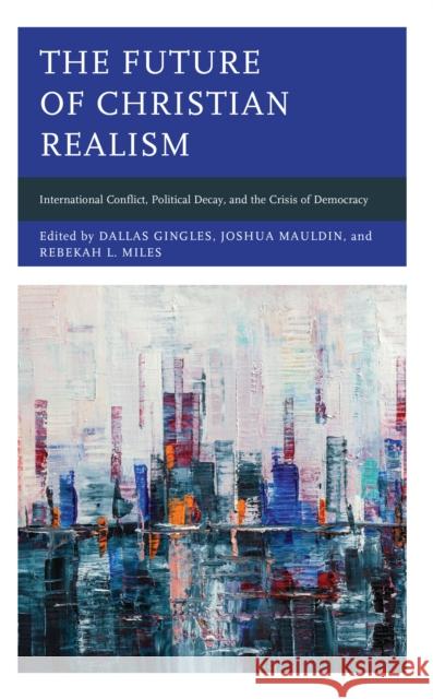 The Future of Christian Realism: International Conflict, Political Decay, and the Crisis of Democracy Dallas Gingles Joshua Mauldin Rebekah L. Miles 9781666923995 Lexington Books