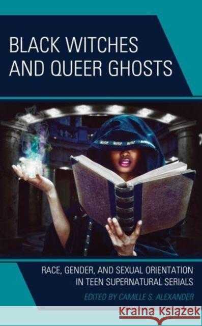 Black Witches and Queer Ghosts: Race, Gender, and Sexual Orientation in Teen Supernatural Serials Camille S. Alexander Camille S. Alexander Ailish Brassil 9781666926750 Lexington Books