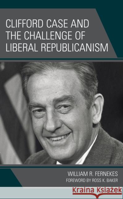 Clifford Case and the Challenge of Liberal Republicanism William R. Fernekes 9781666928587 Lexington Books