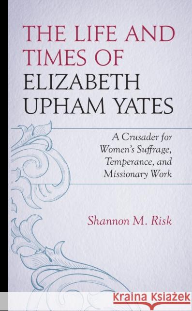 The Life and Times of Elizabeth Upham Yates: A Crusader for Women's Suffrage, Temperance, and Missionary Work Shannon M. Risk 9781666929188 Lexington Books